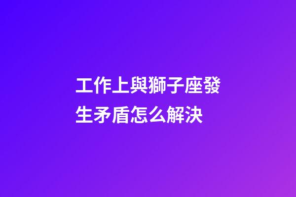 工作上與獅子座發生矛盾怎么解決-第1張-星座運勢-玄機派