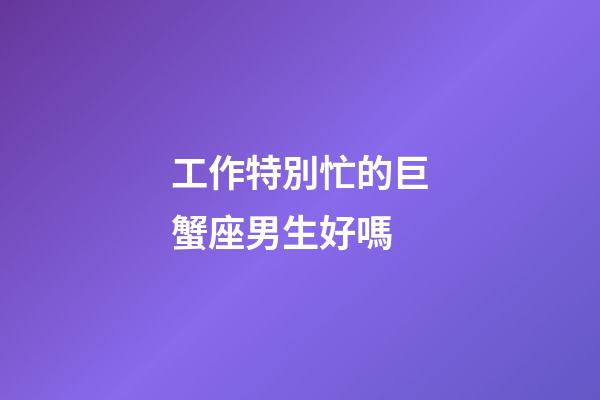 工作特別忙的巨蟹座男生好嗎-第1張-星座運勢-玄機派