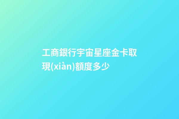 工商銀行宇宙星座金卡取現(xiàn)額度多少
