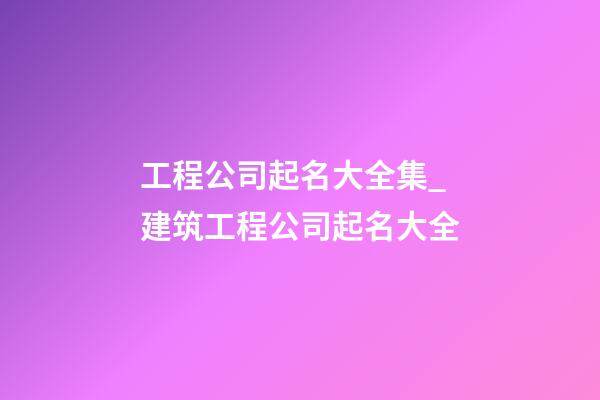 工程公司起名大全集_建筑工程公司起名大全
