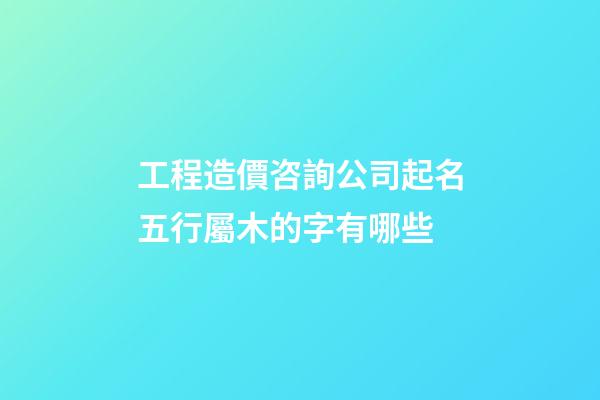 工程造價咨詢公司起名五行屬木的字有哪些-第1張-公司起名-玄機派