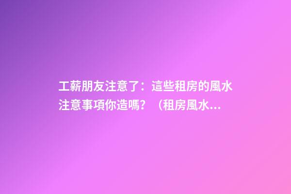工薪朋友注意了：這些租房的風水注意事項你造嗎？（租房風水要小心,注意這六點!）