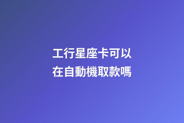 工行星座卡可以在自動機取款嗎-第1張-星座運勢-玄機派