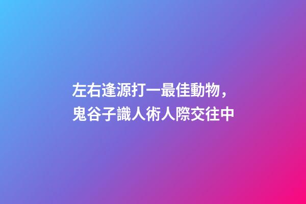 左右逢源打一最佳動物，鬼谷子識人術人際交往中-第1張-觀點-玄機派