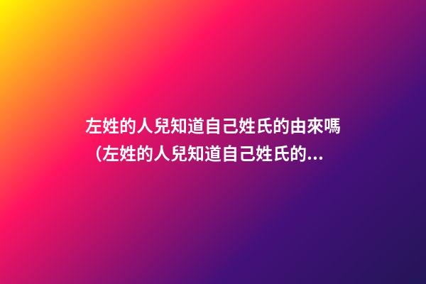 左姓的人兒知道自己姓氏的由來嗎（左姓的人兒知道自己姓氏的由來嗎為什么）