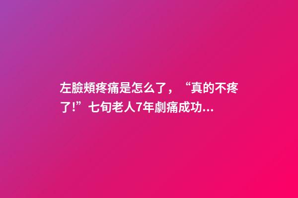左臉頰疼痛是怎么了，“真的不疼了!”七旬老人7年劇痛成功祛除-第1張-觀點(diǎn)-玄機(jī)派