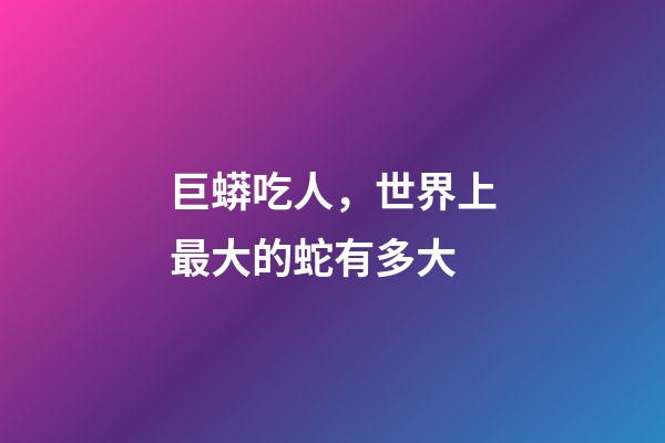 巨蟒吃人，世界上最大的蛇有多大
