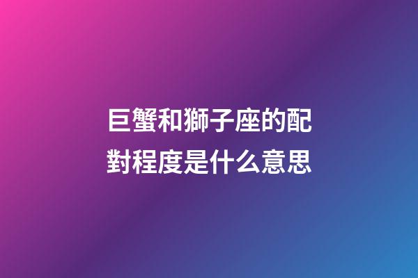 巨蟹和獅子座的配對程度是什么意思-第1張-星座運勢-玄機派