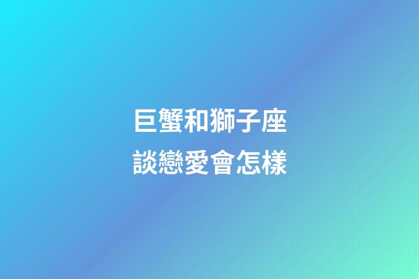 巨蟹和獅子座談戀愛會怎樣-第1張-星座運勢-玄機派