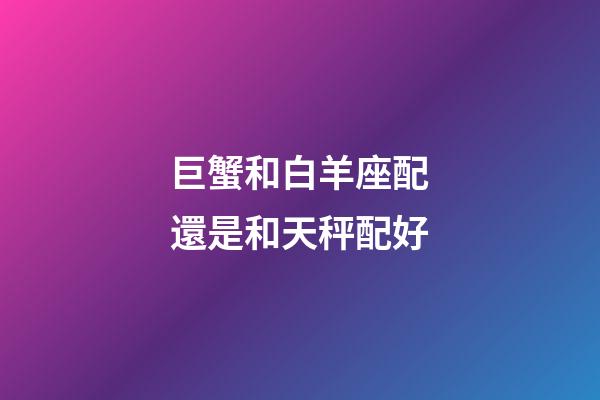 巨蟹和白羊座配還是和天秤配好-第1張-星座運勢-玄機派