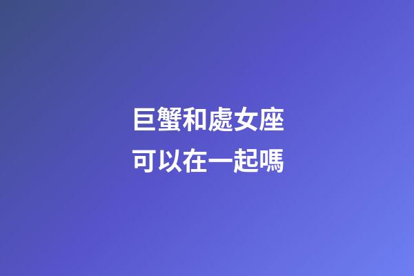 巨蟹和處女座可以在一起嗎-第1張-星座運勢-玄機派