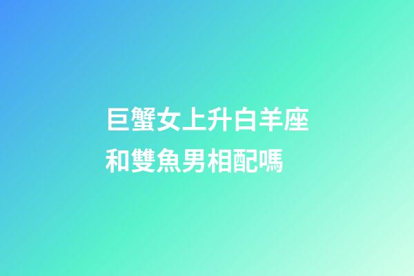 巨蟹女上升白羊座和雙魚男相配嗎-第1張-星座運勢-玄機派