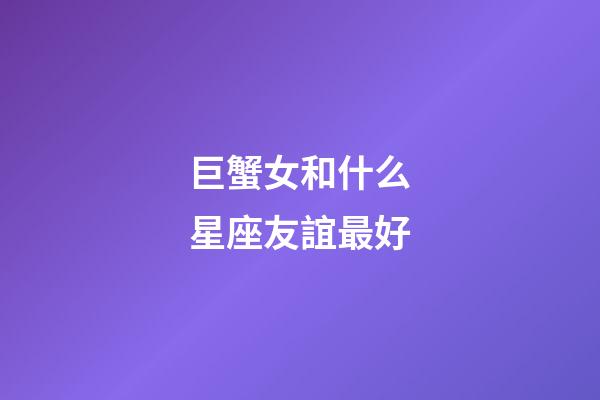 巨蟹女和什么星座友誼最好-第1張-星座運勢-玄機派