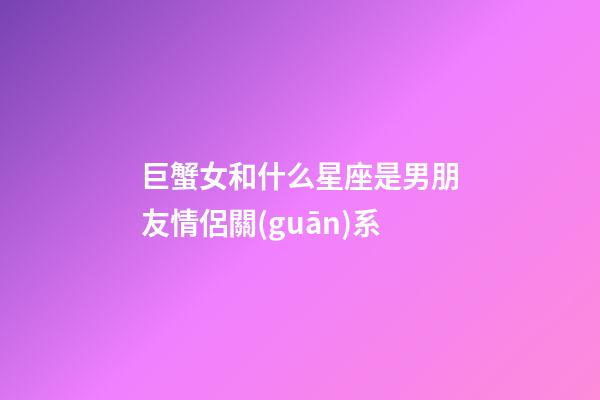 巨蟹女和什么星座是男朋友情侶關(guān)系-第1張-星座運勢-玄機(jī)派