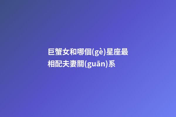 巨蟹女和哪個(gè)星座最相配夫妻關(guān)系