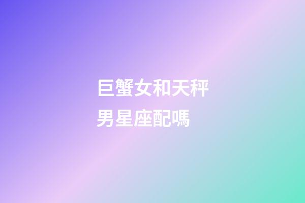巨蟹女和天秤男星座配嗎-第1張-星座運(yùn)勢-玄機(jī)派