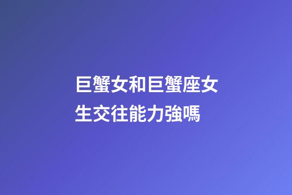 巨蟹女和巨蟹座女生交往能力強嗎-第1張-星座運勢-玄機派