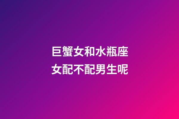 巨蟹女和水瓶座女配不配男生呢-第1張-星座運勢-玄機派