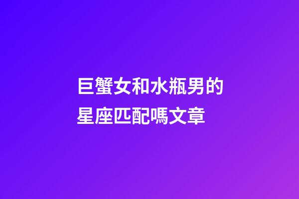 巨蟹女和水瓶男的星座匹配嗎文章-第1張-星座運(yùn)勢(shì)-玄機(jī)派