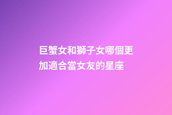 巨蟹女和獅子女哪個更加適合當女友的星座-第1張-星座運勢-玄機派