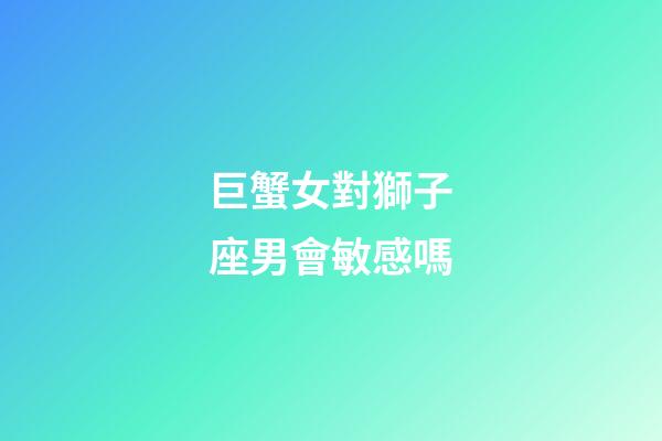 巨蟹女對獅子座男會敏感嗎-第1張-星座運勢-玄機派