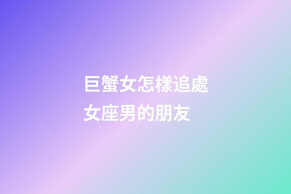 巨蟹女怎樣追處女座男的朋友-第1張-星座運勢-玄機派