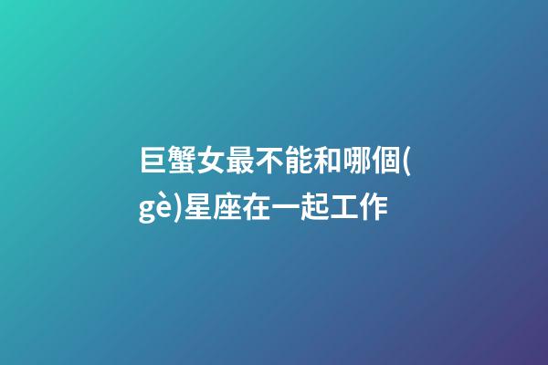 巨蟹女最不能和哪個(gè)星座在一起工作-第1張-星座運(yùn)勢(shì)-玄機(jī)派