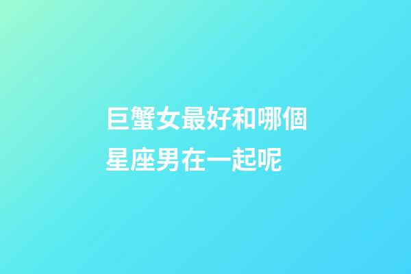 巨蟹女最好和哪個星座男在一起呢-第1張-星座運勢-玄機派