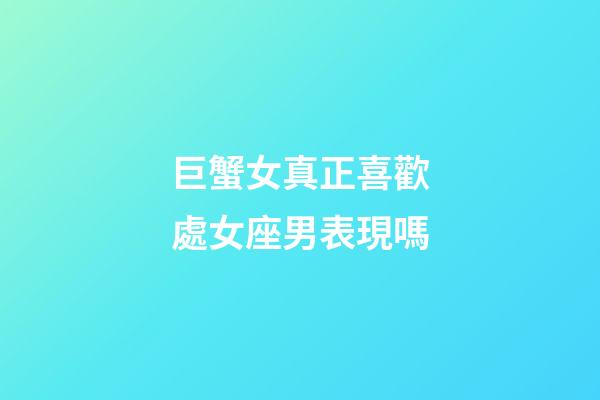 巨蟹女真正喜歡處女座男表現嗎-第1張-星座運勢-玄機派