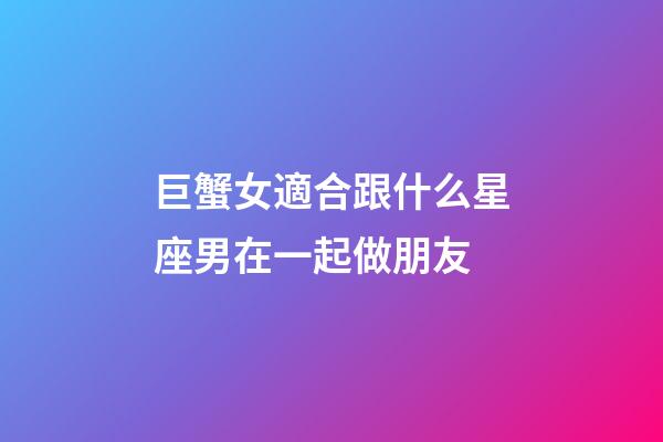 巨蟹女適合跟什么星座男在一起做朋友-第1張-星座運勢-玄機派