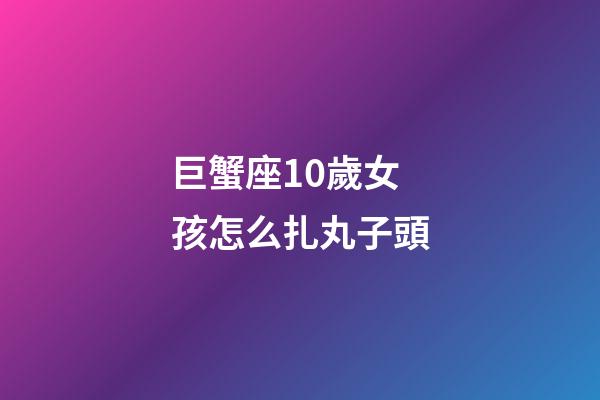 巨蟹座10歲女孩怎么扎丸子頭-第1張-星座運勢-玄機派
