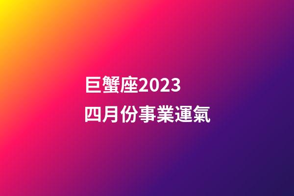 巨蟹座2023四月份事業運氣-第1張-星座運勢-玄機派
