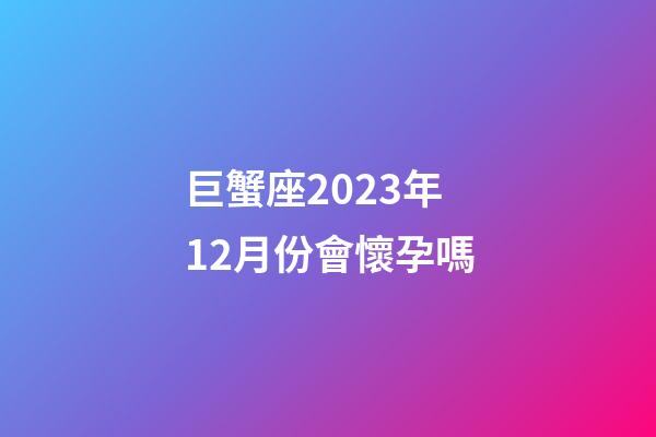 巨蟹座2023年12月份會懷孕嗎-第1張-星座運勢-玄機派