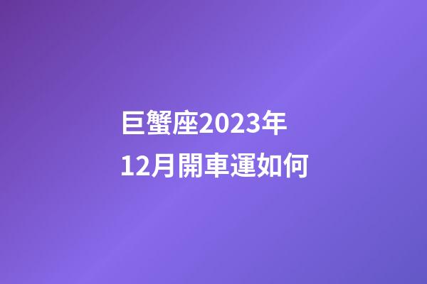 巨蟹座2023年12月開車運如何-第1張-星座運勢-玄機派