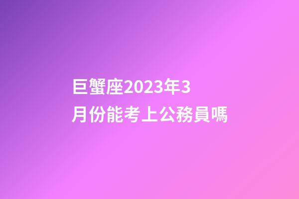 巨蟹座2023年3月份能考上公務員嗎-第1張-星座運勢-玄機派