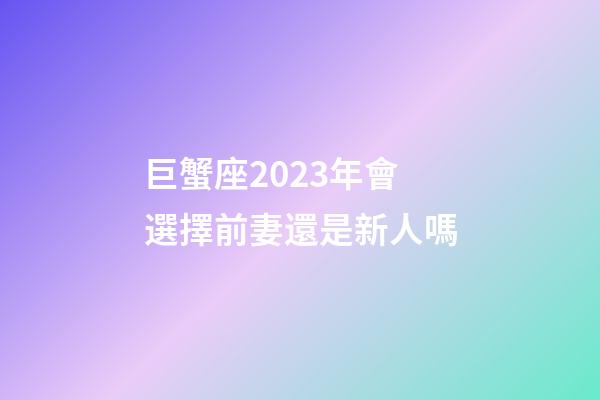 巨蟹座2023年會選擇前妻還是新人嗎-第1張-星座運勢-玄機派