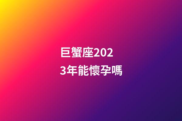 巨蟹座2023年能懷孕嗎-第1張-星座運勢-玄機派