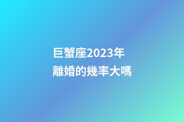 巨蟹座2023年離婚的幾率大嗎-第1張-星座運勢-玄機派