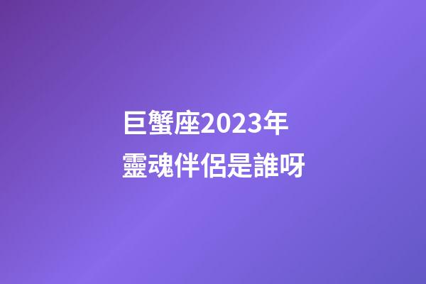 巨蟹座2023年靈魂伴侶是誰呀