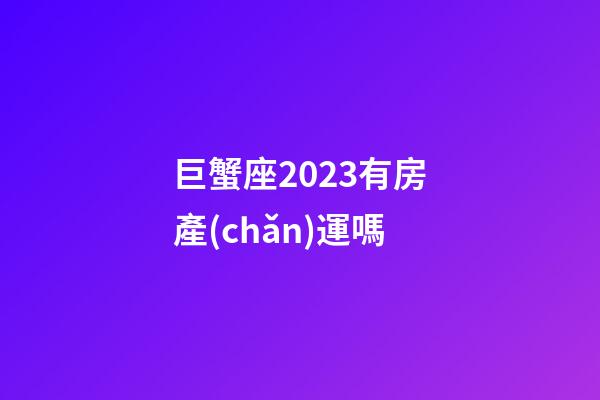 巨蟹座2023有房產(chǎn)運嗎-第1張-星座運勢-玄機派