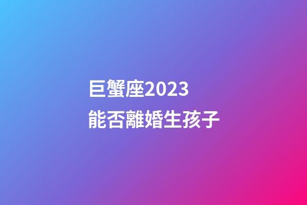巨蟹座2023能否離婚生孩子-第1張-星座運勢-玄機派