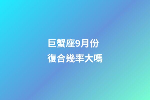 巨蟹座9月份復合幾率大嗎-第1張-星座運勢-玄機派