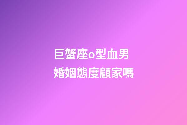 巨蟹座o型血男婚姻態度顧家嗎-第1張-星座運勢-玄機派