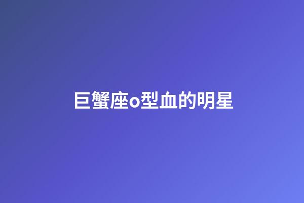 巨蟹座o型血的明星-第1張-星座運(yùn)勢-玄機(jī)派