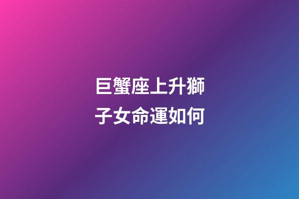 巨蟹座上升獅子女命運如何-第1張-星座運勢-玄機派