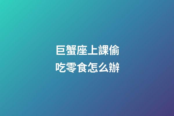 巨蟹座上課偷吃零食怎么辦-第1張-星座運勢-玄機派
