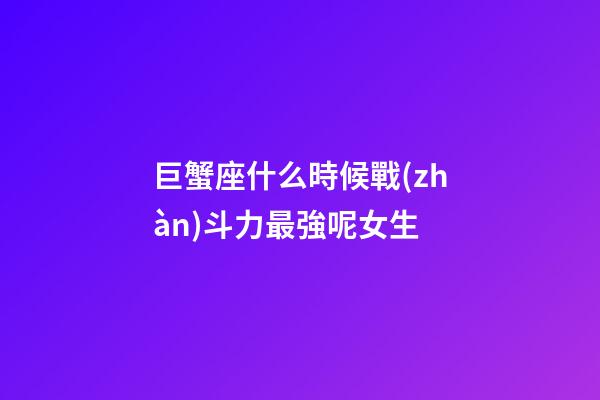 巨蟹座什么時候戰(zhàn)斗力最強呢女生