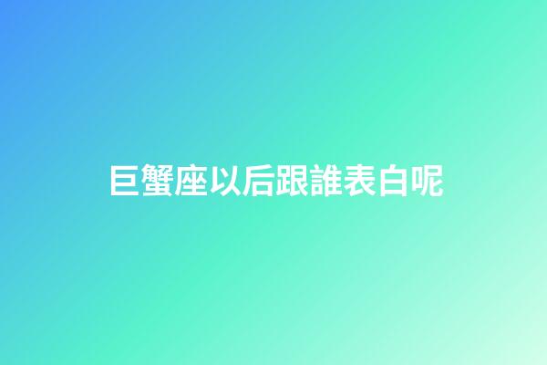 巨蟹座以后跟誰表白呢-第1張-星座運勢-玄機派
