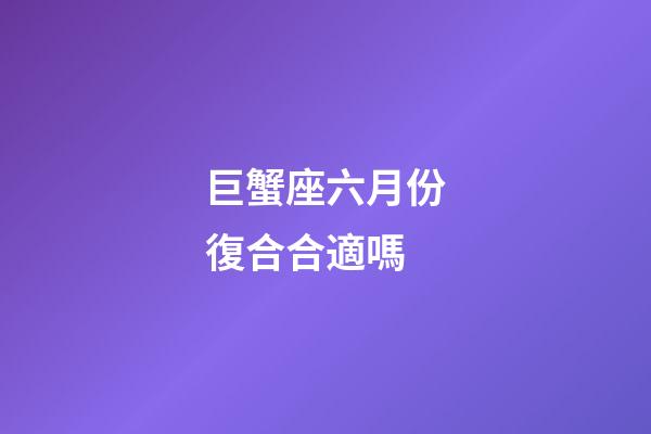 巨蟹座六月份復合合適嗎-第1張-星座運勢-玄機派