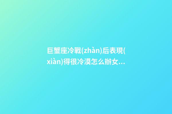 巨蟹座冷戰(zhàn)后表現(xiàn)得很冷漠怎么辦女生-第1張-星座運勢-玄機派